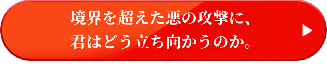 境界を超えた悪の攻撃に、君はどう立ち向かうのか。