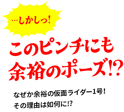 …しかしっ!このピンチにも  余裕のポーズ!?なぜか余裕の仮面ライダー1号！ その理由は如何に!?