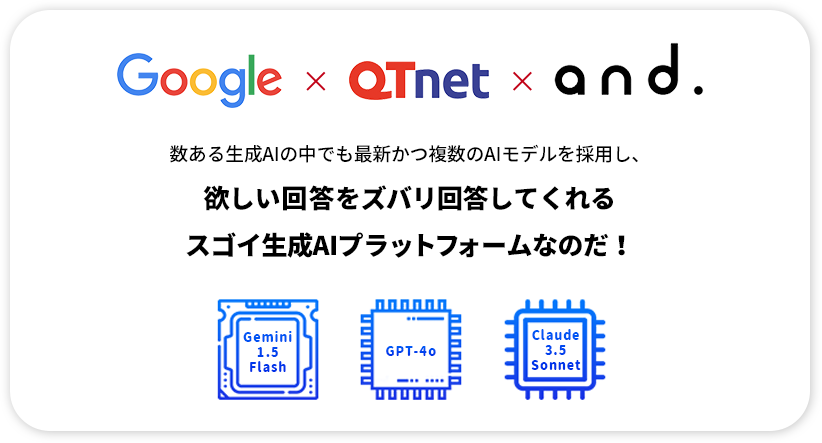 Google×QTnet×and. 数ある⽣成AIの中でも最新かつ複数のAIモデルを採⽤し、欲しい回答をズバリ回答してくれるスゴイ⽣成AIプラットフォームなのだ！