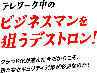 テレワーク中のビジネスマンを狙うデストロン!クラウド化が進んだ今だからこそ、新たなセキュリティ対策が必要なのだ！