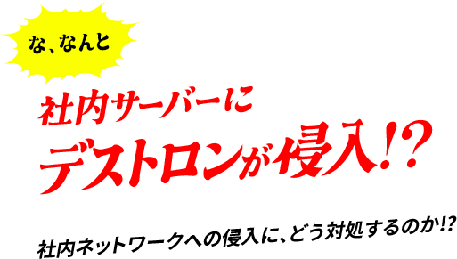 な、なんと 社内サーバーにデストロンが侵⼊!?社内ネットワークへの侵⼊に、どう対処するのか!?