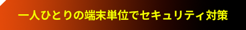 一人ひとりの端末単位でセキュリティ対策