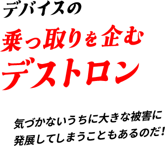 デバイスの乗っ取りを企むデストロン気づかないうちに⼤きな被害に発展してしまうこともあるのだ！